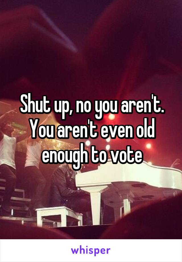 Shut up, no you aren't. You aren't even old enough to vote