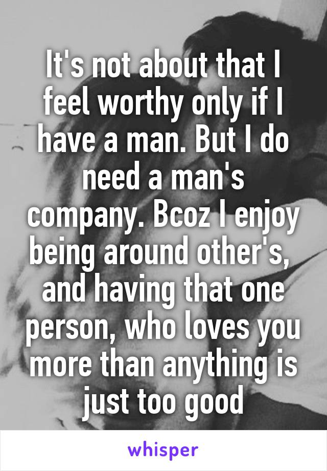 It's not about that I feel worthy only if I have a man. But I do need a man's company. Bcoz I enjoy being around other's,  and having that one person, who loves you more than anything is just too good