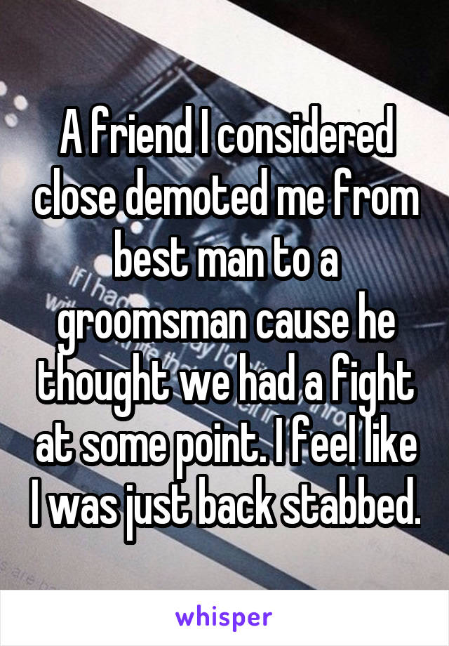 A friend I considered close demoted me from best man to a groomsman cause he thought we had a fight at some point. I feel like I was just back stabbed.