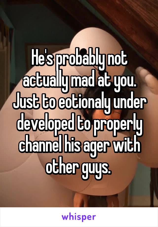 He's probably not actually mad at you. Just to eotionaly under developed to properly channel his ager with other guys. 