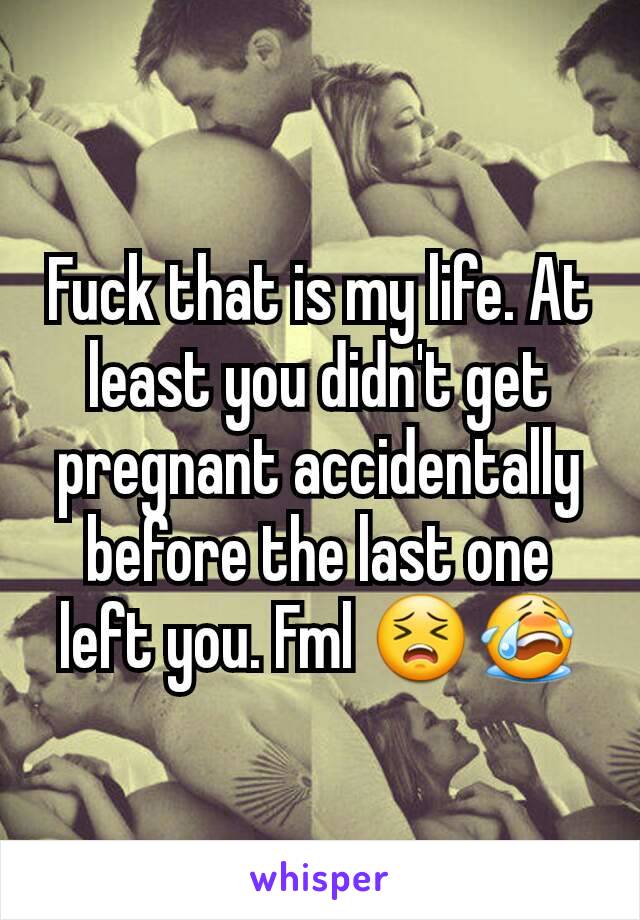 Fuck that is my life. At least you didn't get pregnant accidentally before the last one left you. Fml 😣😭