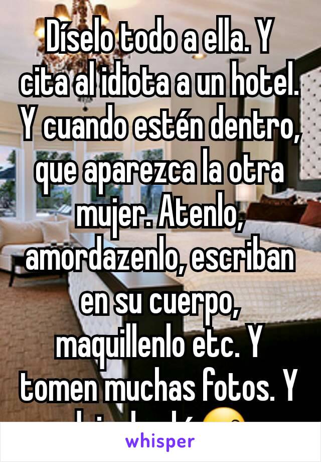 Díselo todo a ella. Y cita al idiota a un hotel. Y cuando estén dentro, que aparezca la otra mujer. Atenlo, amordazenlo, escriban en su cuerpo, maquillenlo etc. Y tomen muchas fotos. Y dejenlo ahí 😙