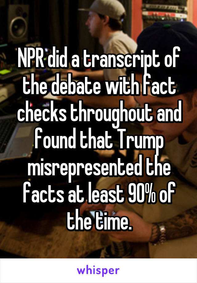 NPR did a transcript of the debate with fact checks throughout and found that Trump misrepresented the facts at least 90% of the time.