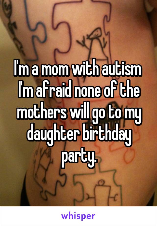I'm a mom with autism 
I'm afraid none of the mothers will go to my daughter birthday party.