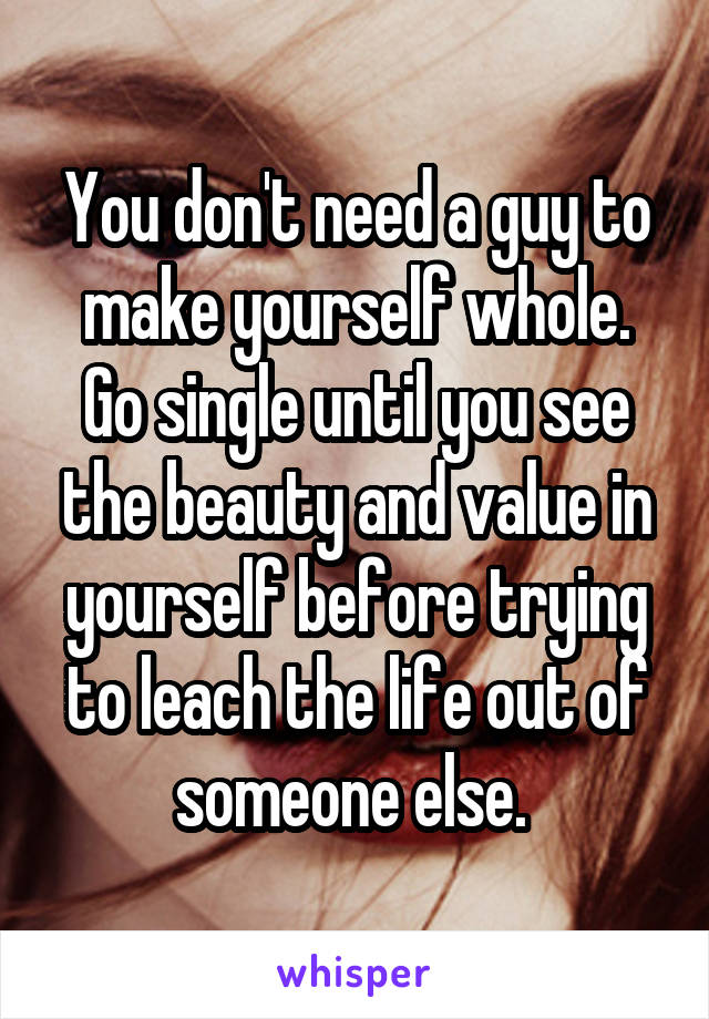 You don't need a guy to make yourself whole. Go single until you see the beauty and value in yourself before trying to leach the life out of someone else. 