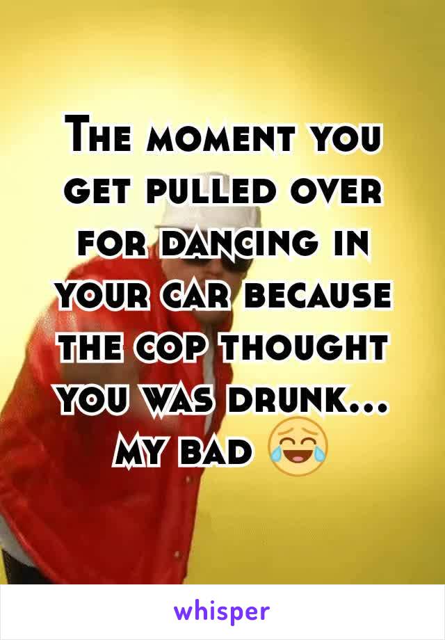 The moment you get pulled over for dancing in your car because the cop thought you was drunk... my bad 😂