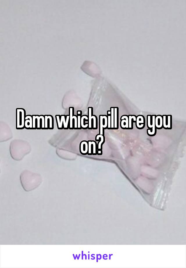 Damn which pill are you on? 