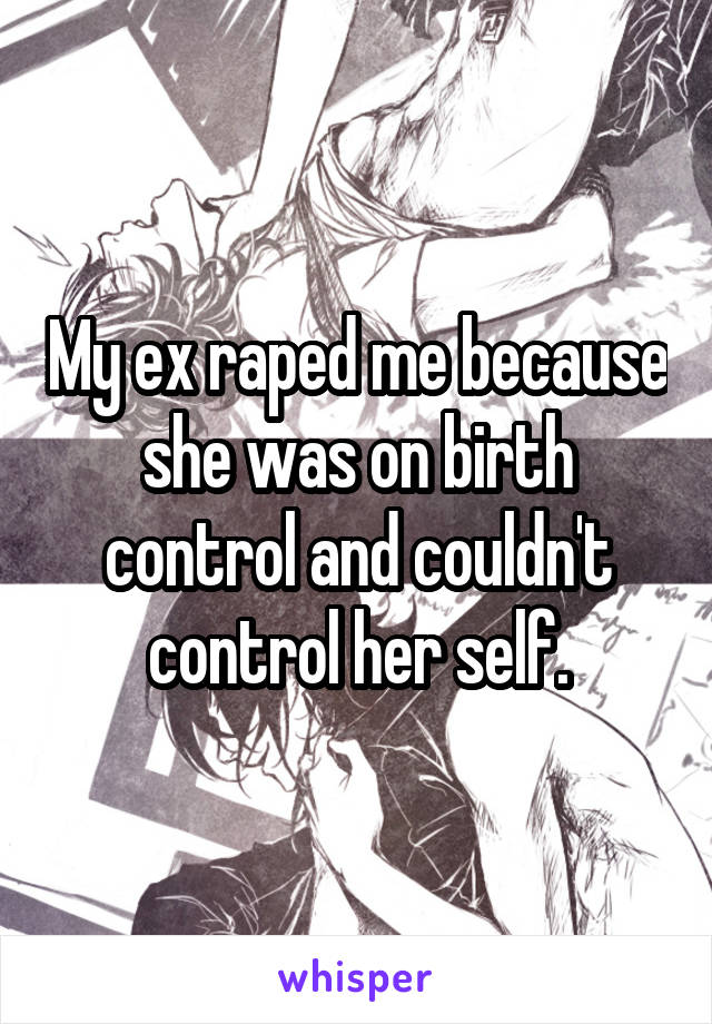 My ex raped me because she was on birth control and couldn't control her self.