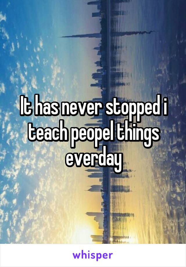 It has never stopped i teach peopel things everday