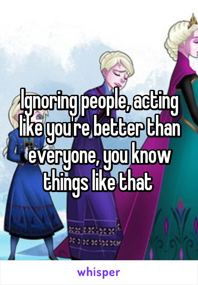 Ignoring people, acting like you're better than everyone, you know things like that 