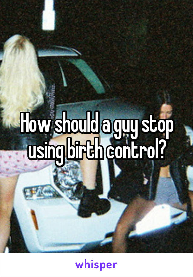 How should a guy stop using birth control?