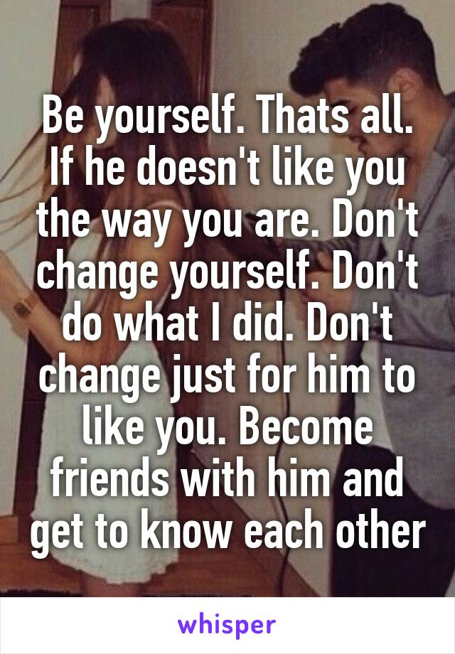 Be yourself. Thats all. If he doesn't like you the way you are. Don't change yourself. Don't do what I did. Don't change just for him to like you. Become friends with him and get to know each other