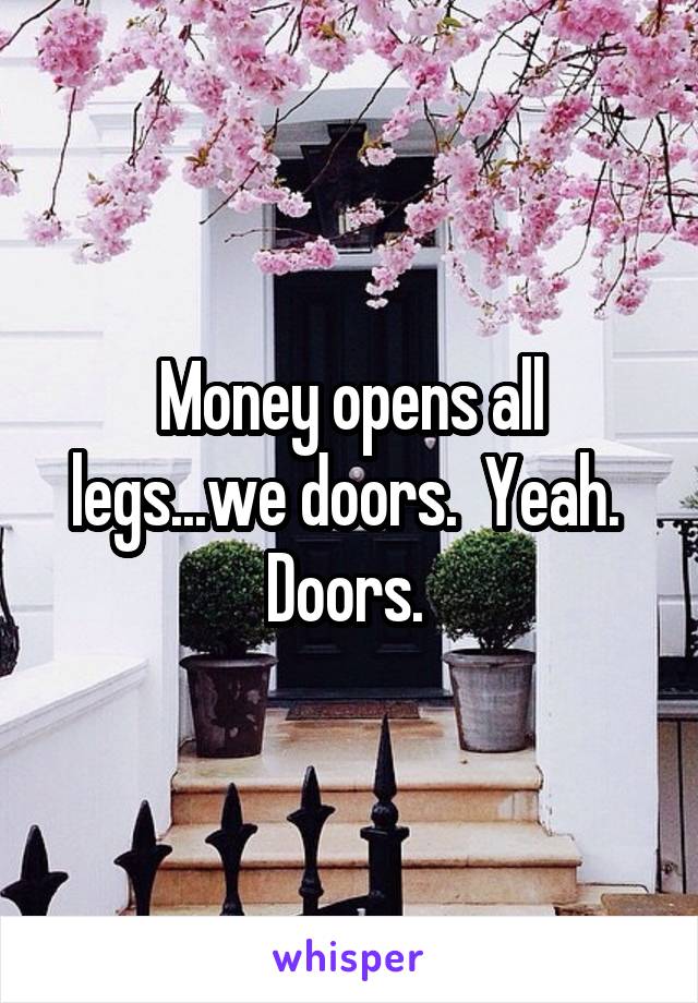 Money opens all legs...we doors.  Yeah.  Doors. 