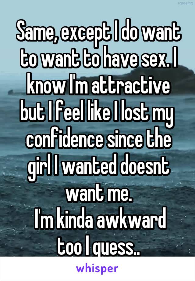 Same, except I do want to want to have sex. I know I'm attractive but I feel like I lost my  confidence since the girl I wanted doesnt want me.
 I'm kinda awkward too I guess..