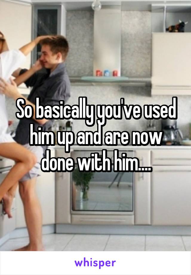 So basically you've used him up and are now done with him....