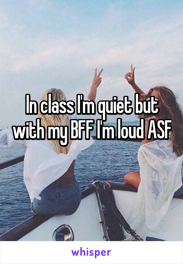 In class I'm quiet but with my BFF I'm loud ASF 