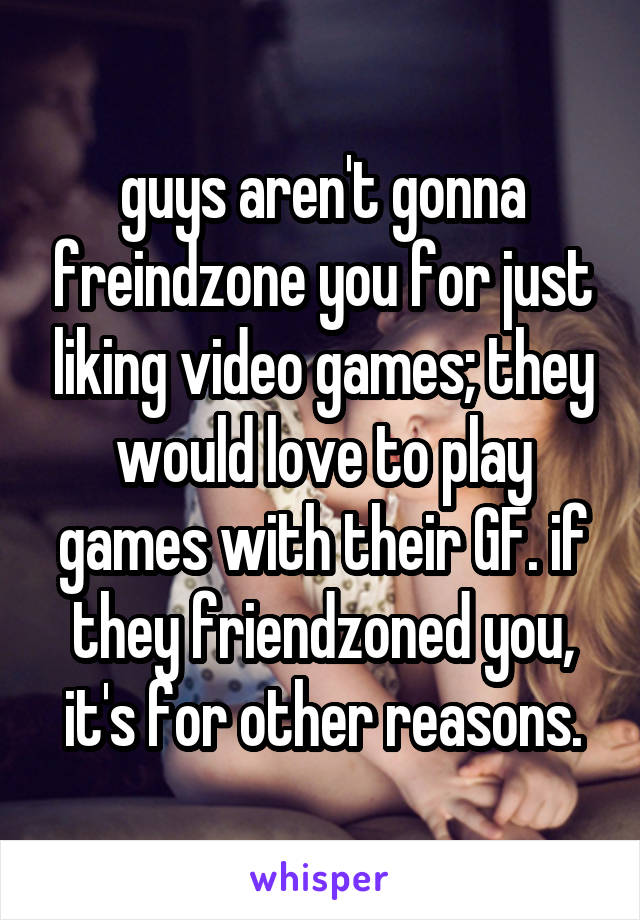 guys aren't gonna freindzone you for just liking video games; they would love to play games with their GF. if they friendzoned you, it's for other reasons.