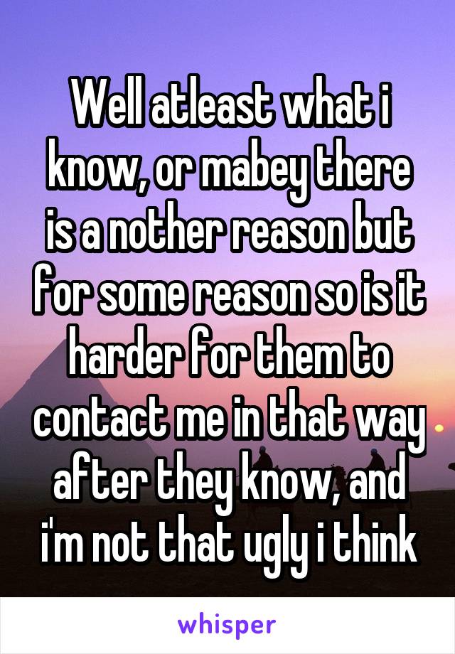 Well atleast what i know, or mabey there is a nother reason but for some reason so is it harder for them to contact me in that way after they know, and i'm not that ugly i think