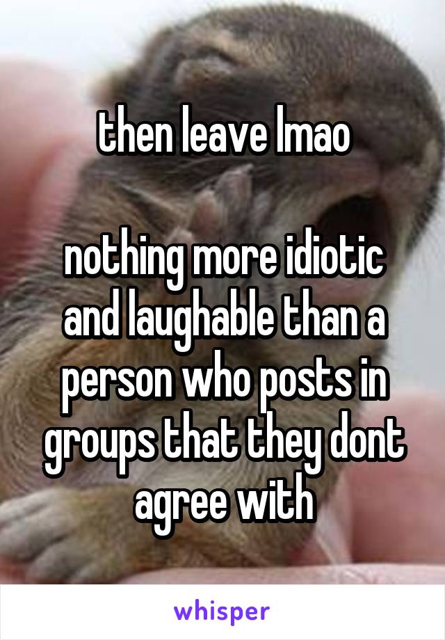 then leave lmao

nothing more idiotic and laughable than a person who posts in groups that they dont agree with