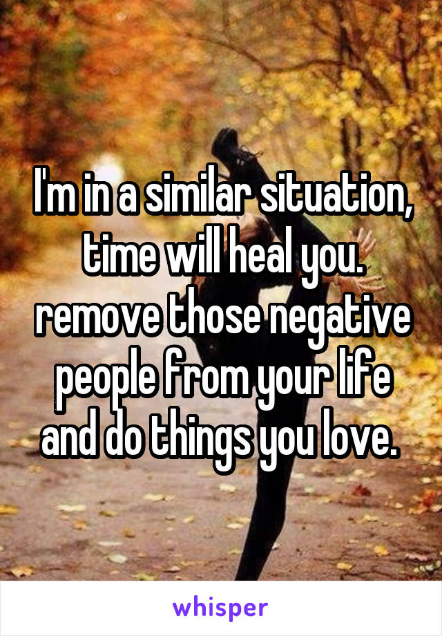 I'm in a similar situation, time will heal you. remove those negative people from your life and do things you love. 