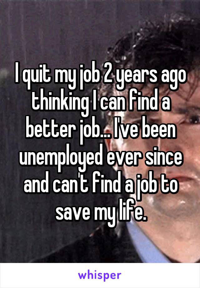 I quit my job 2 years ago thinking I can find a better job... I've been unemployed ever since and can't find a job to save my life.