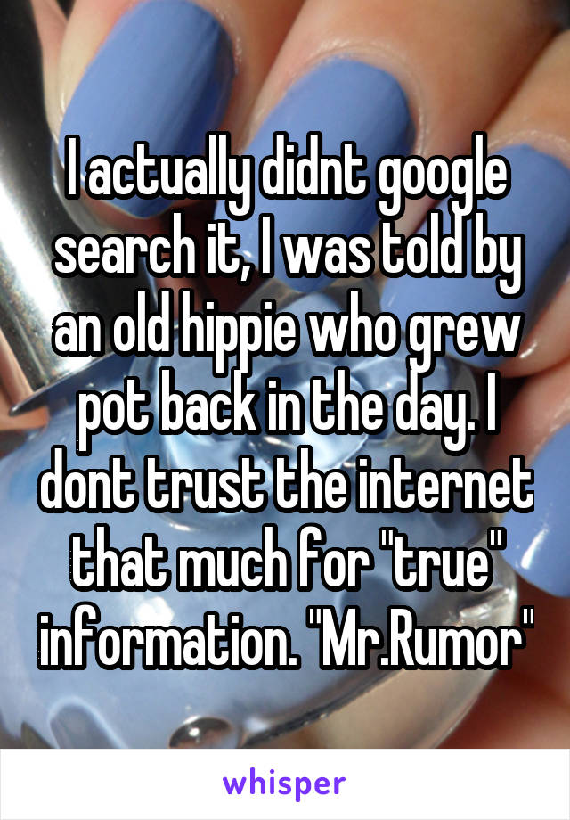 I actually didnt google search it, I was told by an old hippie who grew pot back in the day. I dont trust the internet that much for "true" information. "Mr.Rumor"