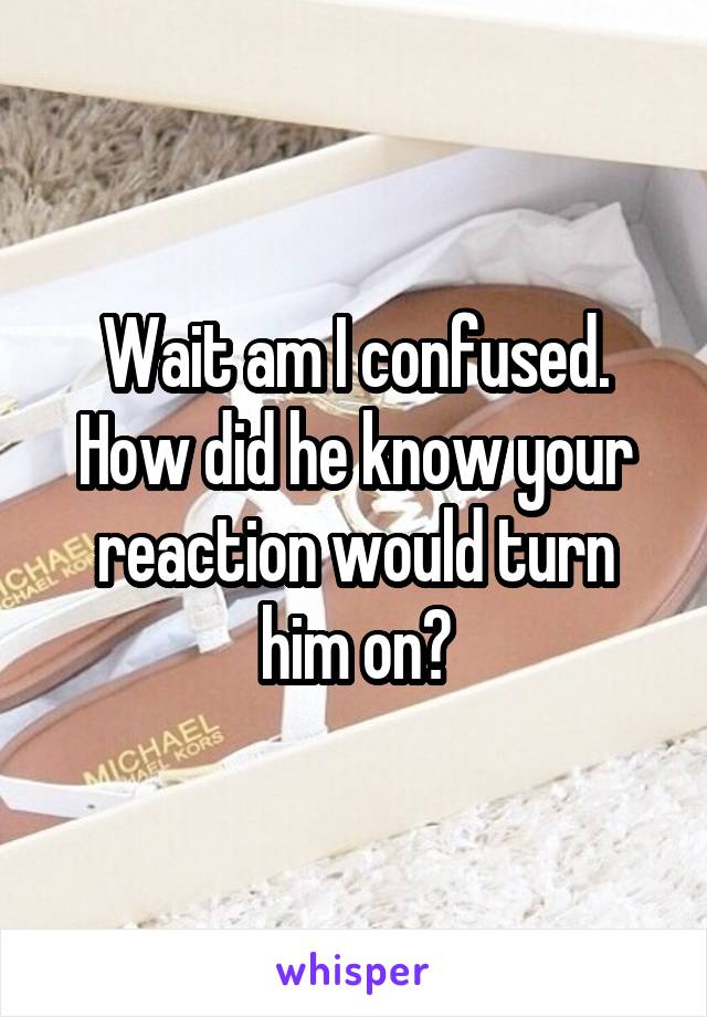 Wait am I confused. How did he know your reaction would turn him on?