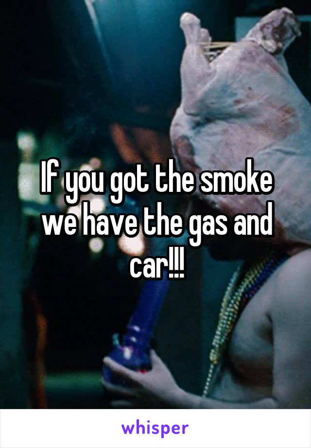 If you got the smoke we have the gas and car!!!