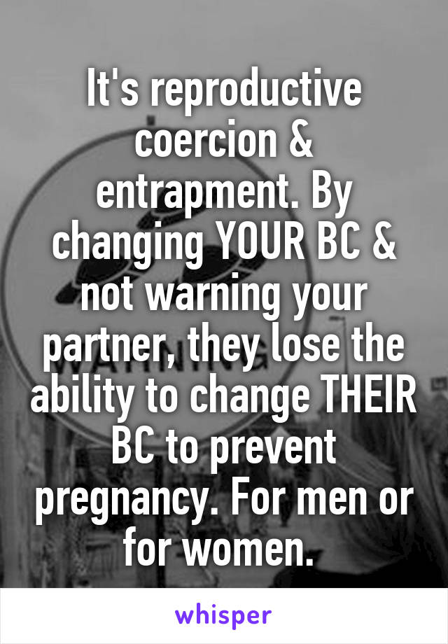 It's reproductive coercion & entrapment. By changing YOUR BC & not warning your partner, they lose the ability to change THEIR BC to prevent pregnancy. For men or for women. 