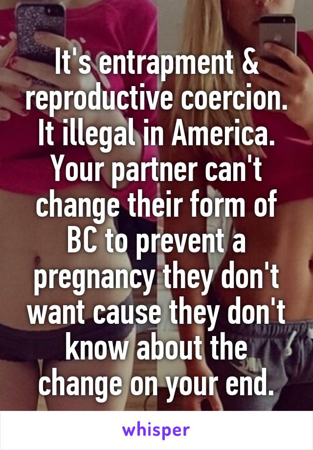 It's entrapment & reproductive coercion. It illegal in America. Your partner can't change their form of BC to prevent a pregnancy they don't want cause they don't know about the change on your end.