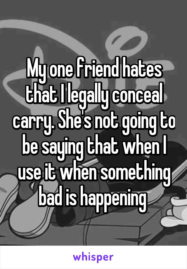 My one friend hates that I legally conceal carry. She's not going to be saying that when I use it when something bad is happening 