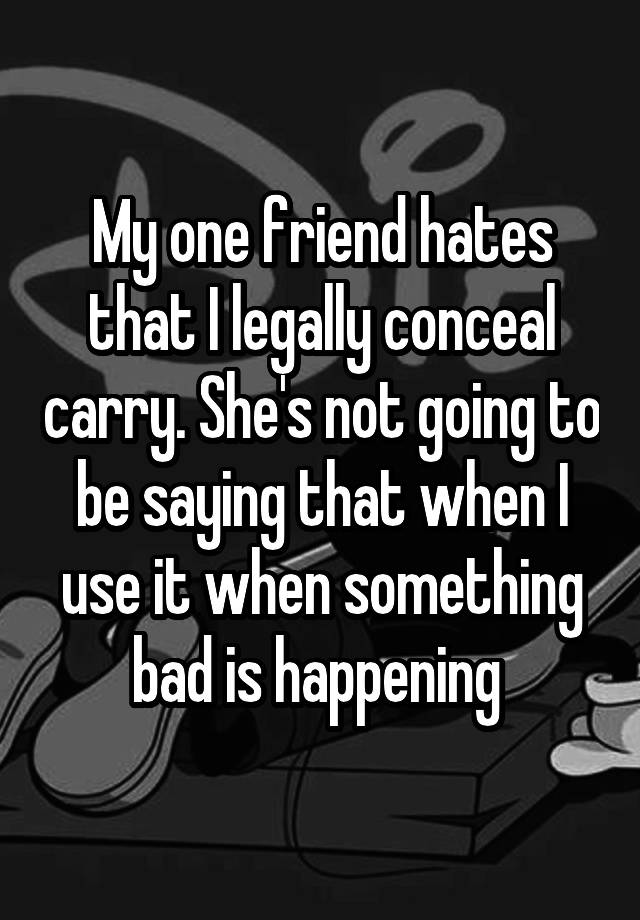 My one friend hates that I legally conceal carry. She's not going to be saying that when I use it when something bad is happening 