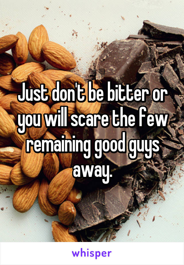 Just don't be bitter or you will scare the few remaining good guys away.