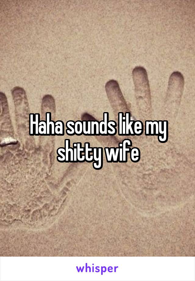 Haha sounds like my shitty wife