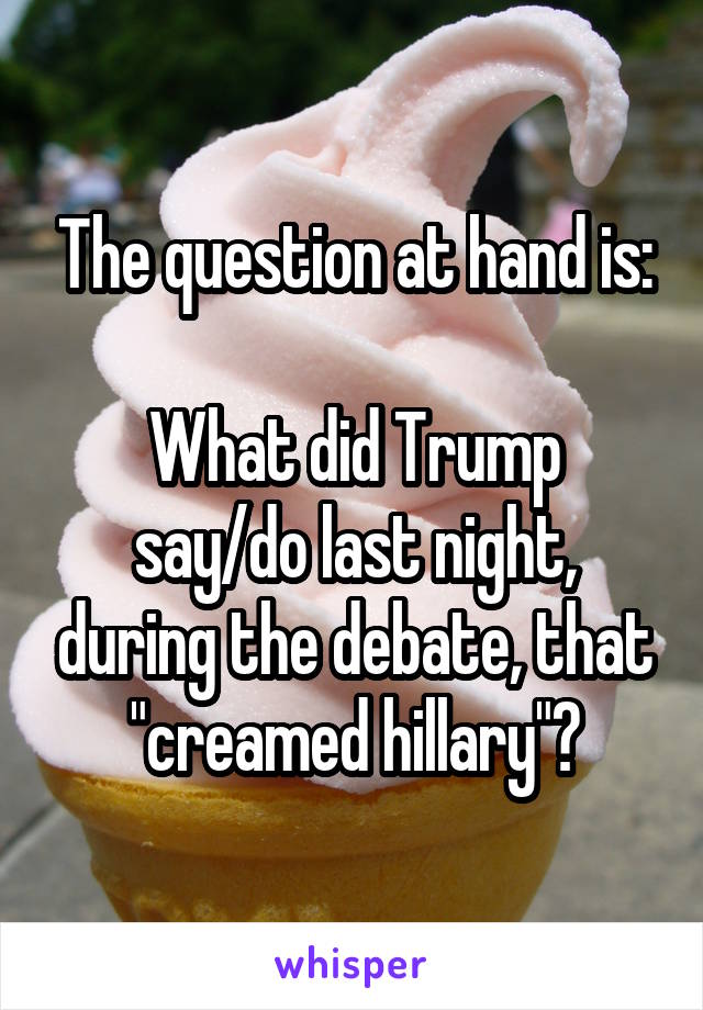 The question at hand is:

What did Trump say/do last night, during the debate, that
"creamed hillary"?