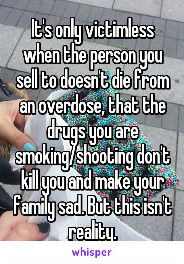 It's only victimless when the person you sell to doesn't die from an overdose, that the drugs you are smoking/shooting don't kill you and make your family sad. But this isn't reality.