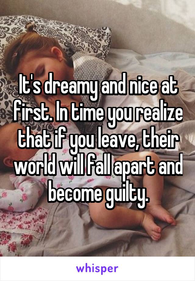 It's dreamy and nice at first. In time you realize that if you leave, their world will fall apart and become guilty.