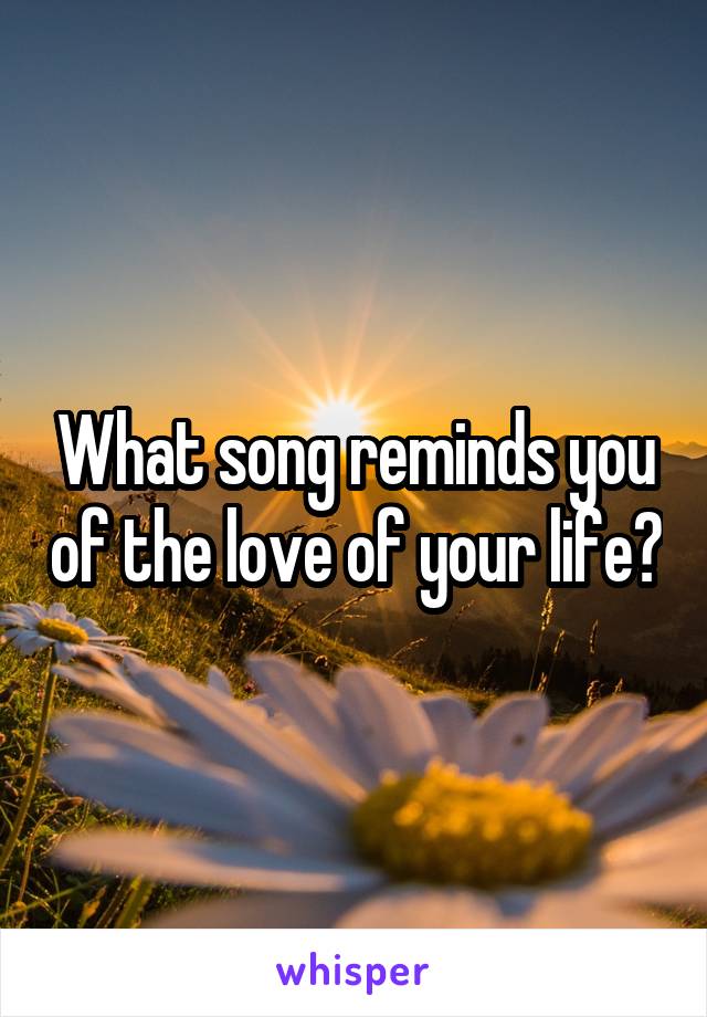 What song reminds you of the love of your life?