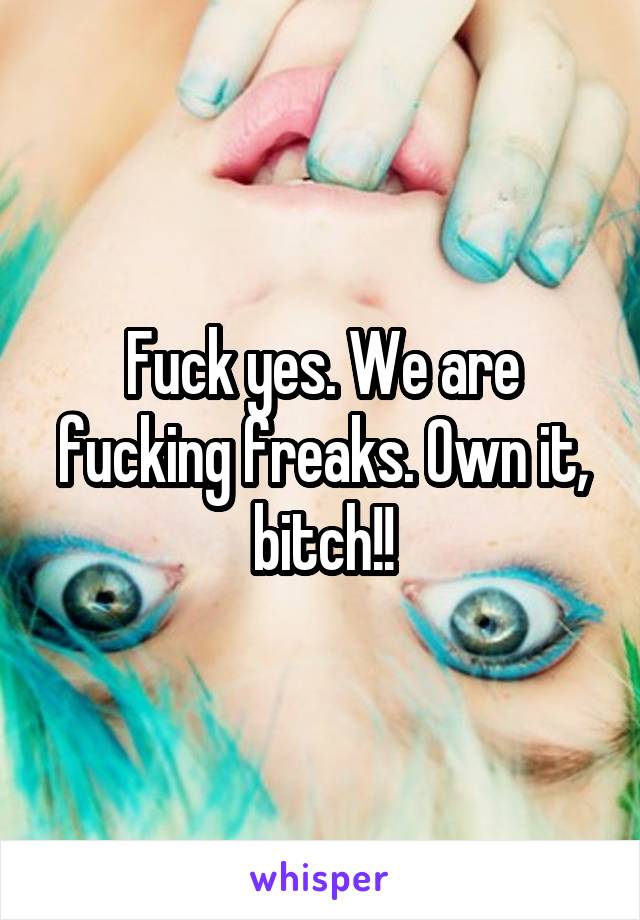 Fuck yes. We are fucking freaks. Own it, bitch!!