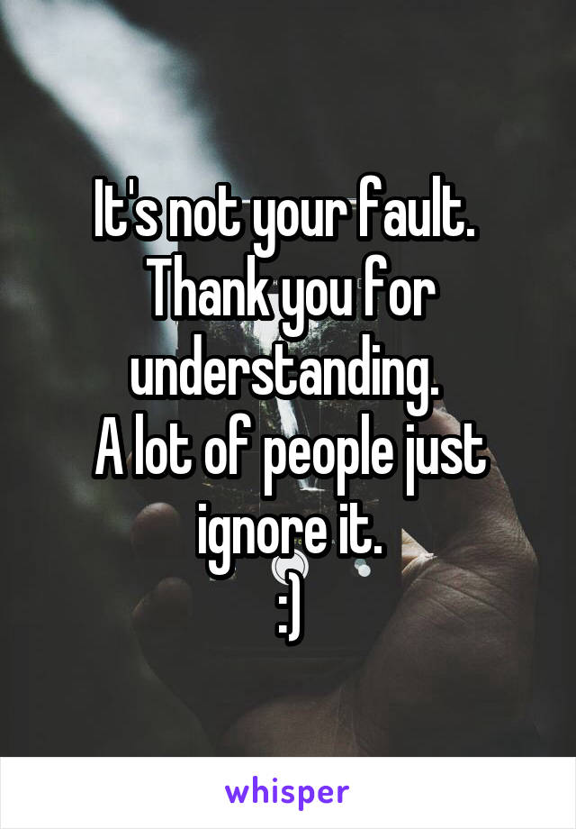 It's not your fault. 
Thank you for understanding. 
A lot of people just ignore it.
:)