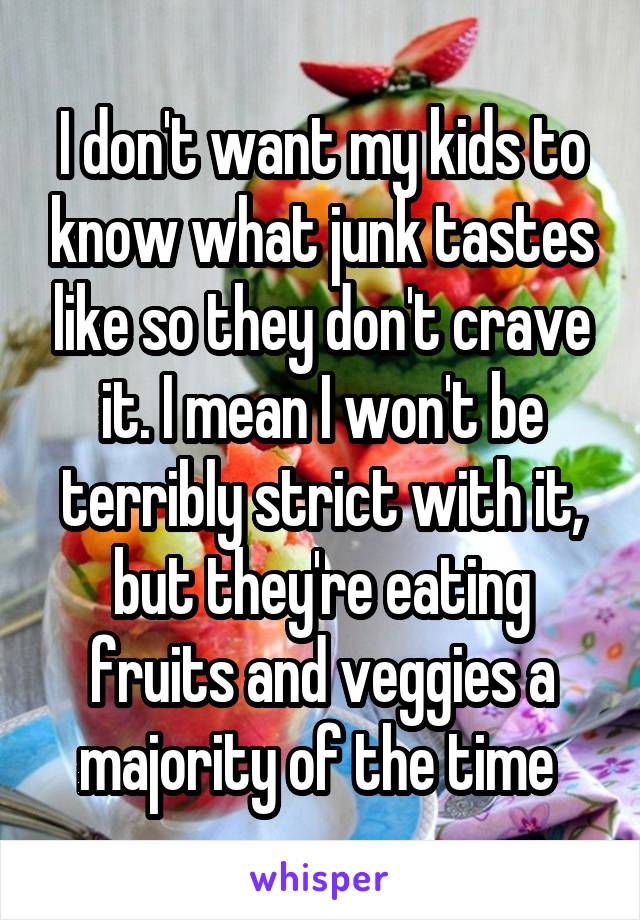 I don't want my kids to know what junk tastes like so they don't crave it. I mean I won't be terribly strict with it, but they're eating fruits and veggies a majority of the time 