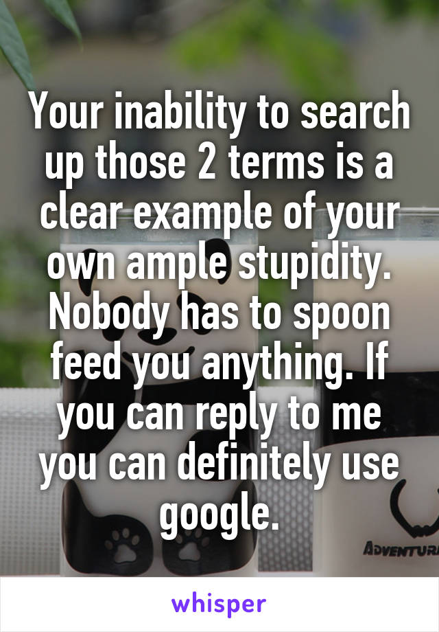 Your inability to search up those 2 terms is a clear example of your own ample stupidity. Nobody has to spoon feed you anything. If you can reply to me you can definitely use google.