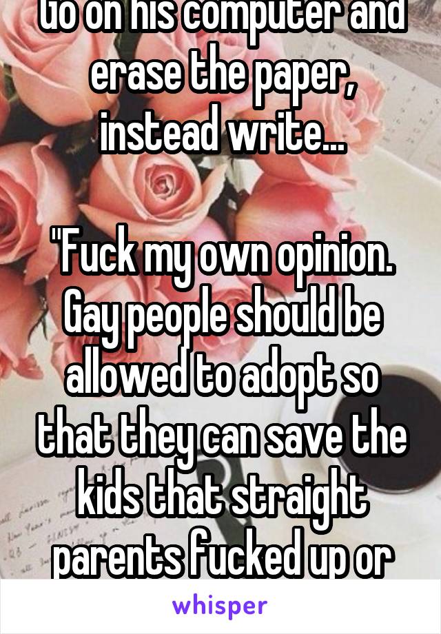 Go on his computer and erase the paper, instead write...

"Fuck my own opinion. Gay people should be allowed to adopt so that they can save the kids that straight parents fucked up or abandoned."