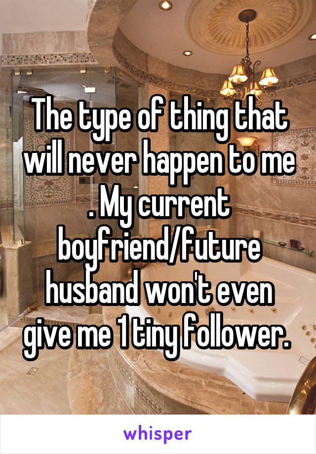 The type of thing that will never happen to me . My current boyfriend/future husband won't even give me 1 tiny follower. 