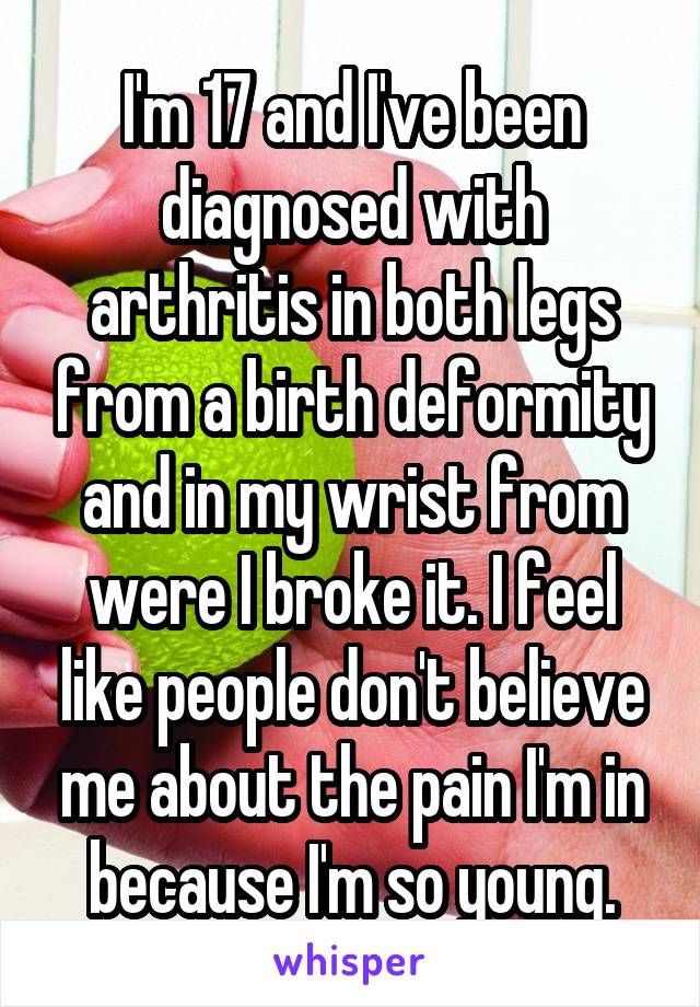 I'm 17 and I've been diagnosed with arthritis in both legs from a birth deformity and in my wrist from were I broke it. I feel like people don't believe me about the pain I'm in because I'm so young.