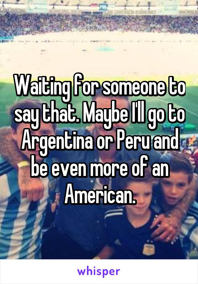 Waiting for someone to say that. Maybe I'll go to Argentina or Peru and be even more of an American.