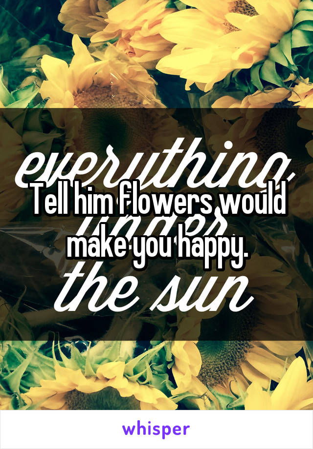 Tell him flowers would make you happy.