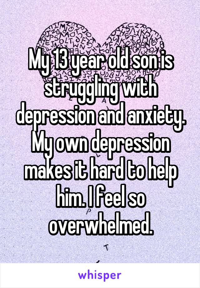 My 13 year old son is struggling with depression and anxiety. My own depression makes it hard to help him. I feel so overwhelmed.