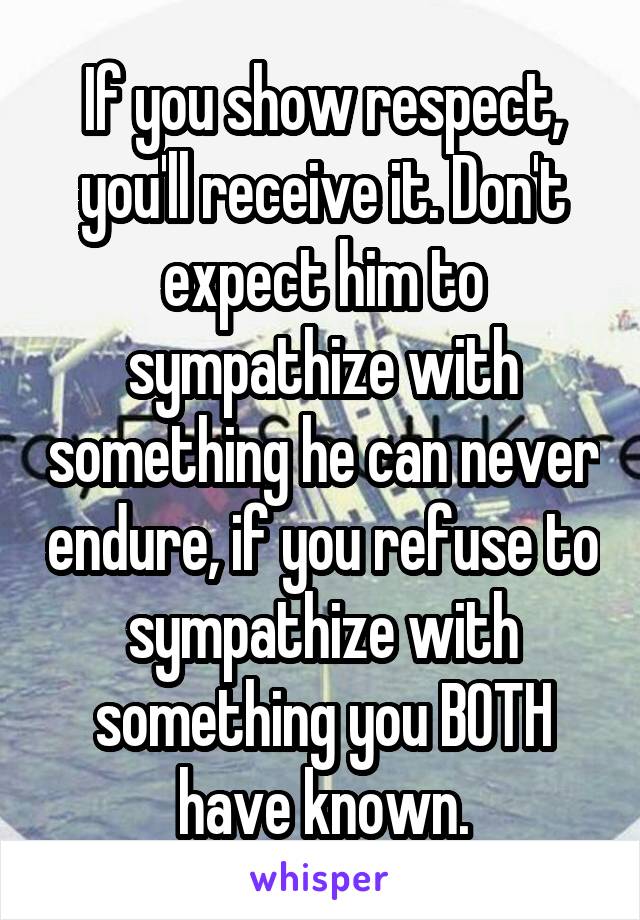 If you show respect, you'll receive it. Don't expect him to sympathize with something he can never endure, if you refuse to sympathize with something you BOTH have known.