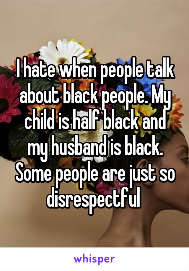 I hate when people talk about black people. My child is half black and my husband is black. Some people are just so disrespectful 